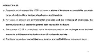 19
NEED FOR CSR:
a. Corporate social responsibility (CSR) promotes a vision of business accountability to a wide
range of stakeholders, besides shareholders and investors.
b. Key areas of concern are environmental protection and the wellbeing of employees, the
community and civil society in general, both now and in the future.
c. The concept of CSR is underpinned by the idea that corporations can no longer act as isolated
economic entities operating in detachment from broader society.
d. Traditional views about competitiveness, survival and profitability are being swept away.
 
