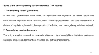 20
Some of the drivers pushing business towards CSR include:
1. The shrinking role of government
In the past, governments have relied on legislation and regulation to deliver social and
environmental objectives in the business sector. Shrinking government resources, coupled with a
distrust of regulations, has led to the exploration of voluntary and non-regulatory initiatives instead.
2. Demands for greater disclosure
There is a growing demand for corporate disclosure from stakeholders, including customers,
suppliers, employees, communities, investors, and activist organizations.
 