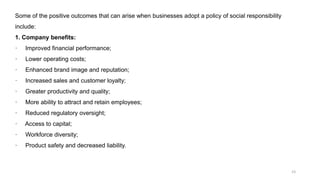 23
Some of the positive outcomes that can arise when businesses adopt a policy of social responsibility
include:
1. Company benefits:
· Improved financial performance;
· Lower operating costs;
· Enhanced brand image and reputation;
· Increased sales and customer loyalty;
· Greater productivity and quality;
· More ability to attract and retain employees;
· Reduced regulatory oversight;
· Access to capital;
· Workforce diversity;
· Product safety and decreased liability.
 