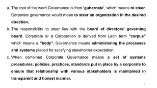 4
a. The root of the word Governance is from 'gubernate', which means to steer.
Corporate governance would mean to steer an organization in the desired
direction.
b. The responsibility to steer lies with the board of directors/ governing
board. Corporate or a Corporation is derived from Latin term "corpus"
which means a "body". Governance means administering the processes
and systems placed for satisfying stakeholder expectation.
c. When combined Corporate Governance means a set of systems
procedures, policies, practices, standards put in place by a corporate to
ensure that relationship with various stakeholders is maintained in
transparent and honest manner.
 