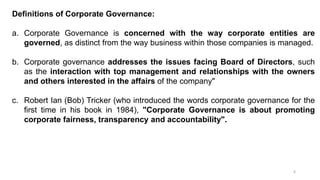 6
Definitions of Corporate Governance:
a. Corporate Governance is concerned with the way corporate entities are
governed, as distinct from the way business within those companies is managed.
b. Corporate governance addresses the issues facing Board of Directors, such
as the interaction with top management and relationships with the owners
and others interested in the affairs of the company"
c. Robert Ian (Bob) Tricker (who introduced the words corporate governance for the
first time in his book in 1984), "Corporate Governance is about promoting
corporate fairness, transparency and accountability".
 