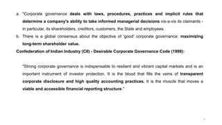 9
a. "Corporate governance deals with laws, procedures, practices and implicit rules that
determine a company's ability to take informed managerial decisions vis-a-vis its claimants -
in particular, its shareholders, creditors, customers, the State and employees.
b. There is a global consensus about the objective of 'good' corporate governance: maximizing
long-term shareholder value.
Confederation of Indian Industry (CII) - Desirable Corporate Governance Code (1998):
"Strong corporate governance is indispensable to resilient and vibrant capital markets and is an
important instrument of investor protection. It is the blood that fills the veins of transparent
corporate disclosure and high quality accounting practices. It is the muscle that moves a
viable and accessible financial reporting structure."
 