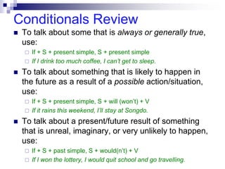 Conditionals Review
 To talk about some that is always or generally true,
use:
 If + S + present simple, S + present simple
 If I drink too much coffee, I can’t get to sleep.
 To talk about something that is likely to happen in
the future as a result of a possible action/situation,
use:
 If + S + present simple, S + will (won’t) + V
 If it rains this weekend, I’ll stay at Songdo.
 To talk about a present/future result of something
that is unreal, imaginary, or very unlikely to happen,
use:
 If + S + past simple, S + would(n’t) + V
 If I won the lottery, I would quit school and go travelling.
 