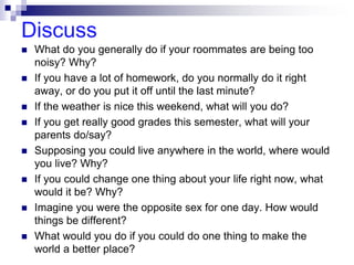 Discuss
 What do you generally do if your roommates are being too
noisy? Why?
 If you have a lot of homework, do you normally do it right
away, or do you put it off until the last minute?
 If the weather is nice this weekend, what will you do?
 If you get really good grades this semester, what will your
parents do/say?
 Supposing you could live anywhere in the world, where would
you live? Why?
 If you could change one thing about your life right now, what
would it be? Why?
 Imagine you were the opposite sex for one day. How would
things be different?
 What would you do if you could do one thing to make the
world a better place?
 