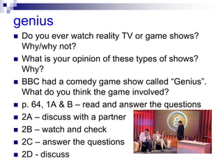 genius
 Do you ever watch reality TV or game shows?
Why/why not?
 What is your opinion of these types of shows?
Why?
 BBC had a comedy game show called “Genius”.
What do you think the game involved?
 p. 64, 1A & B – read and answer the questions
 2A – discuss with a partner
 2B – watch and check
 2C – answer the questions
 2D - discuss
 