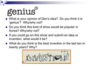  What is your opinion of Dan’s idea? Do you think it is
‘genius’? Why/why not?
 Do you think this kind of show would be popular in
Korea? Why/why not?
 If you could go on this show and submit an idea or
invention, what would it be?
 What do you think is the best invention in the last ten or
twenty years? Why?
 