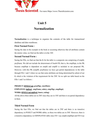 For more Https://www.ThesisScientist.com
Unit 5
Normalization
Normalization is a technique to organize the contents of the table for transactional
database and data warehouse.
First Normal Form :
Seeing the data in the example in the book or assuming otherwise that all attributes contain
the atomic value, we find out the table is in the 1NF.
Second Normal Form :
Seeing the FDs, we find out that the K for the table is a composite one comprising of empId,
projName. We did not include the determinant of fourth FD, that is, the empDept, in the PK
because empDept is dependent on empId and empID is included in our proposed PK.
However, with this PK (empID, projName) we have got partial dependencies in the table
through FDs 1 and 3 where we see that some attributes are being determined by subset of our
K which is the violation of the requirement for the 2NF. So we split our table based on the
FDs 1 and 3 as follows :
PROJECT (DNELCepi, projMgr, startDate)
EMPLOYEE (ipDwd, empName, salary, empMgr, empDept)
WORK (DNELCepi.oipDwd, hours, rating)
All the above three tables are in 2NF since they are in 1NF and there is no partial dependency
in them.
Third Normal Form
Seeing the four FDs, we find out that the tables are in 2NF and there is no transitive
dependency in POJECT and WORK tables, so these two tables are in 3NF. However, there is
a transitive dependency in EMNPLOYEE table since FD 1 say empId empDept and FD 4 say
 