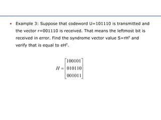 • Example 3: Suppose that codeword U=101110 is transmitted and
the vector r=001110 is received. That means the leftmost bit is
received in error. Find the syndrome vector value S=rHT and
verify that is equal to eHT.











001011
010110
100101
H
 