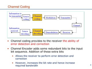 Channel Coding
2
• Channel coding provides to the receiver the ability of
error detection and correction
• Channel Encoder adds some redundant bits to the input
bit sequence. Addition of these extra bits
• Allows the receiver to perform error detection and
correction
• However, increases the bit rate and hence increase
required bandwidth
 