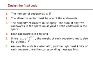 Design the (n,k) code
1. The number of codewords is 2k
2. The all-zeros vector must be one of the codewords
3. The property of closure must apply. The sum of any two
codewords in the space must yield a valid codeword in the
space
4. Each codeword is n bits long
5. Since , the weight of each codeword must also
be at least
6. Assume the code is systematic, and the rightmost k bits of
each codeword are the corresponding message bits.
12
2 1
min




k
k
n
d
 