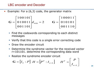 24
• Example: For a (6,3) code, the generator matrix
 Find the codewords corresponding to each distinct
messages
 Verify that this code is a single error correcting code
 Draw the encoder circuit
 Determine the syndrome vector for the received vector
r=101101. determine the corresponding data word
 Realize the syndrome encoder circuit
LBC encoder and Decoder
2
1
1
1
0
1
0
1
0
1
1
0
0
0
1
0
0
0
1
min 










 dG
 PIk :G  kn
T
IPH  : 






kn
T
I
P
H











0
1
1
1
0
1
1
1
0
1
0
0
0
1
0
0
0
1
G
 