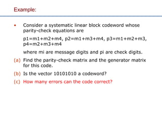 Example:
• Consider a systematic linear block codeword whose
parity-check equations are
p1=m1+m2+m4, p2=m1+m3+m4, p3=m1+m2+m3,
p4=m2+m3+m4
where mi are message digits and pi are check digits.
(a) Find the parity-check matrix and the generator matrix
for this code.
(b) Is the vector 10101010 a codeword?
(c) How many errors can the code correct?
 