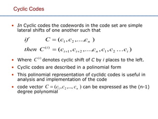Cyclic Codes
• In Cyclic codes the codewords in the code set are simple
lateral shifts of one another such that
• Where denotes cyclic shift of C by i places to the left.
• Cyclic codes are described in a polinomial form
• This polinomial representation of cyclidc codes is useful in
analysis and implementation of the code
• code vector can be expressed as the (n-1)
degree polynomial
),,,...,,(
),...,,(
2121
)(
21
inii
i
n
ccccccCthen
cccCif


)(i
C
),...,,( 21 ncccC 
 