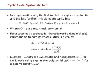Cyclic Code: Systematic form
• In a systematic code, the first (or last) k digits are data bits
and the last (or first) n-k digits are parity bits
• Where r(x) is a parity check polynomial
• For a systematic cyclic code, the codeword polynomial c(x)
correponding to data polynomial d(x) is given by
• Example: Construct a systematic and nonsystematic (7,4)
cyclic code using a generator polynomial for
a data vector d=1010










)(
)(
Re)(
)()()(
xg
xdx
mxrwhere
xrxdxxc
kn
kn
32
1)( xxxg 
),...,,,,...,,(),...,,,( 110110210  kknn dddrrrccccC
 