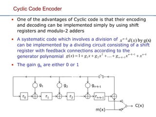 Cyclic Code Encoder
• One of the advantages of Cyclic code is that their encoding
and decoding can be implemented simply by using shift
registers and modulo-2 adders
• A systematic code which involves a division of
can be implemented by a dividing circuit consisting of a shift
register with feedback connections according to the
generator polynomial
• The gain gk are either 0 or 1
knkn
kn xxgxgxgxg 
  1
1
2
211)( 
g(x)by)(xdx kn
r0 r1 r2
gn-k-1g2
g1
rn-k-1
m(x)
C(x)
 