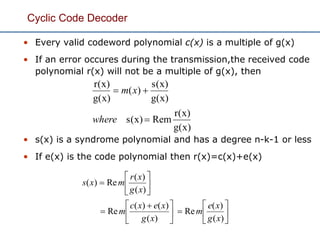 Cyclic Code Decoder
• Every valid codeword polynomial c(x) is a multiple of g(x)
• If an error occures during the transmission,the received code
polynomial r(x) will not be a multiple of g(x), then
• s(x) is a syndrome polynomial and has a degree n-k-1 or less
• If e(x) is the code polynomial then r(x)=c(x)+e(x)
g(x)
r(x)
Rems(x)
g(x)
s(x)
)(
g(x)
r(x)


where
xm











 








)(
)(
Re
)(
)()(
Re
)(
)(
Re)(
xg
xe
m
xg
xexc
m
xg
xr
mxs
 