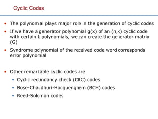 Cyclic Codes
• The polynomial plays major role in the generation of cyclic codes
• If we have a generator polynomial g(x) of an (n,k) cyclic code
with certain k polynomials, we can create the generator matrix
(G)
• Syndrome polynomial of the received code word corresponds
error polynomial
• Other remarkable cyclic codes are
 Cyclic redundancy check (CRC) codes
 Bose-Chaudhuri-Hocquenghem (BCH) codes
 Reed-Solomon codes
 