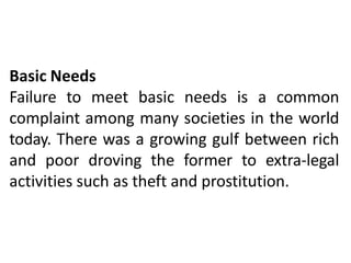 Basic Needs
Failure to meet basic needs is a common
complaint among many societies in the world
today. There was a growing gulf between rich
and poor droving the former to extra-legal
activities such as theft and prostitution.
 