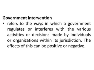 Government intervention
• refers to the ways in which a government
regulates or interferes with the various
activities or decisions made by individuals
or organizations within its jurisdiction. The
effects of this can be positive or negative.
 