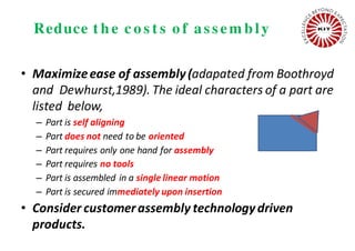 Reduce t h e c o s t s o f as s em b ly
• Maximizeease of assembly(adapated from Boothroyd
and Dewhurst,1989). The ideal characters of a part are
listed below,
– Part is self aligning
– Part does not need to be oriented
– Part requires only one hand for assembly
– Part requires no tools
– Part is assembled in a single linear motion
– Part is secured immediately upon insertion
• Consider customerassembly technologydriven
products.
 