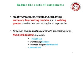 Reduce t h e c os t s of components
• Identify process constraintsand cost drivers-
automatic laser cutting machine and a welding
process are the two best examples to explain this.
• Redesign components toeliminate processing steps
Main fold housing-(Materials)
• Variablecost
• (Mold tooling)Fixedcost
• (overhead charges)Totaldirectcost
• Total unit cost
2
 