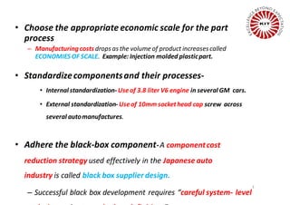 • Choose the appropriate economic scale for the part
process
– Manufacturingcosts drops as the volume of product increasescalled
ECONOMIES OF SCALE. Example: Injection molded plasticpart.
• Standardizecomponentsand their processes-
• Internal standardization-Useof 3.8 liter V6 engine in several GM cars.
• External standardization-Useof 10mm sockethead cap screw across
several automanufactures.
• Adhere the black-box component-A componentcost
reduction strategy used effectively in the Japanese auto
industry is called black box supplier design.
– Successful black box development requires “careful system- level
3
 