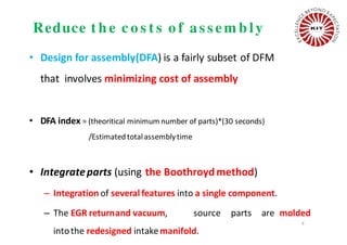 Reduce t h e c o s t s o f as s em b ly
• Design for assembly(DFA) is a fairly subset of DFM
that involves minimizing cost of assembly
• DFA index = (theoritical minimum number of parts)*(30 seconds)
/Estimatedtotalassemblytime
• Integrateparts (using the Boothroydmethod)
– Integration of several features into a single component.
– The EGR returnand vacuum, source parts are molded
intothe redesigned intakemanifold.
4
 