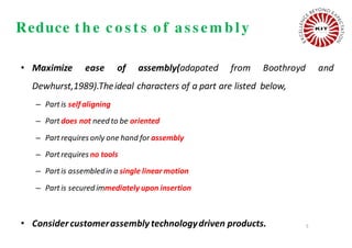 Reduce t h e c o s t s o f as s em b ly
• Maximize ease of assembly(adapated from Boothroyd and
Dewhurst,1989).Theideal characters of a part are listed below,
– Partis self aligning
– Partdoes not need to be oriented
– Partrequires only one hand for assembly
– Partrequires no tools
– Partis assembledin a single linear motion
– Partis secured immediately upon insertion
• Considercustomerassembly technologydriven products. 5
 