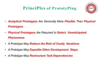 PrinciPles o f PrototyPing
• Analytical Prototypes Are Generally More Flexible Than Physical
Prototypes
• Physical Prototypes Are Required to Detect Unanticipated
Phenomena
• A Prototype May Reduce the Risk of Costly Iterations
• A Prototype May Expedite Other Development Steps
• A Prototype May Restructure Task Dependencies
 