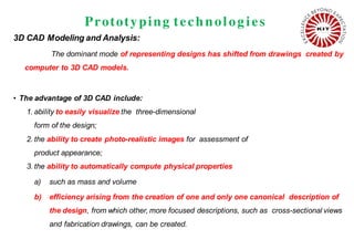 Prototyping technolog ies
3D CAD Modeling and Analysis:
The dominant mode of representing designs has shifted from drawings created by
computer to 3D CAD models.
• The advantage of 3D CAD include:
1. ability to easily visualize the three-dimensional
form of the design;
2. the ability to create photo-realistic images for assessment of
product appearance;
3. the ability to automatically compute physical properties
a) such as mass and volume
b) efficiency arising from the creation of one and only one canonical description of
the design, from which other, more focused descriptions, such as cross-sectional views
and fabrication drawings, can be created.
 