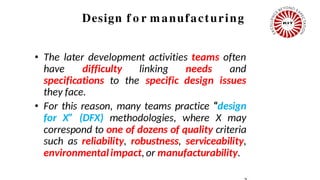 Design f o r manufacturing
• The later development activities teams often
have difficulty linking needs and
specifications to the specific design issues
they face.
• For this reason, many teams practice “design
for X” (DFX) methodologies, where X may
correspond to one of dozens of quality criteria
such as reliability, robustness, serviceability,
environmentalimpact,or manufacturability.
 