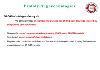 PrototyPing technolog ies
3D CAD Modeling and Analysis:
The dominant mode of representing designs has shifted from drawings created by
computer to 3D CAD models.
• Through the use of computer-aided engineering (CAE) tools, 3D CAD models
have begun to serve as analytical prototypes.
• Engineers also computed heat flows and thermal dissipation performance using finite-element
analysis based on 3D CAD models.
 