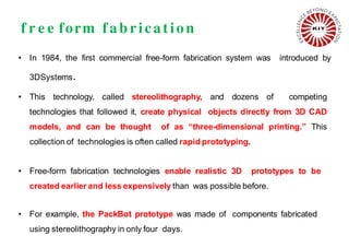 f r e e form fab rication
• In 1984, the first commercial free-form fabrication system was introduced by
3DSystems.
• This technology, called stereolithography, and dozens of competing
technologies that followed it, create physical objects directly from 3D CAD
models, and can be thought of as “three-dimensional printing.” This
collection of technologies is often called rapid prototyping.
• Free-form fabrication technologies enable realistic 3D prototypes to be
created earlier and less expensively than was possible before.
• For example, the PackBot prototype was made of components fabricated
using stereolithography in only four days.
 