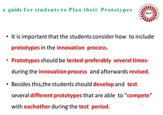 a guide f o r students t o Plan their Prototypes
• It is important that the studentsconsiderhow to include
prototypes in the innovation process.
• Prototypes should be tested-preferably severaltimes-
during the innovationprocess and afterwards revised.
• Besides this,the studentsshould developand test
several differentprototypes that are able to “compete”
with eachother during the test period. 6
 