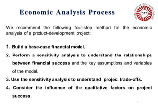 Economic Analysis Process
2
We recommend the following four-step method for the economic
analysis of a product-development project:
1. Build a base-case financial model.
2. Perform a sensitivity analysis to understand the relationships
between financial success and the key assumptions and variables
of the model.
3. Use the sensitivity analysis to understand project trade-offs.
4. Consider the influence of the qualitative factors on project
success.
 