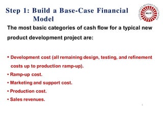 Step 1: Build a Base-Case Financial
Model
3
The most basic categories of cash flow for a typical new
product development project are:
• Development cost (all remaining design, testing, and refinement
costs up to production ramp-up).
• Ramp-up cost.
• Marketing and support cost.
• Production cost.
• Sales revenues.
 