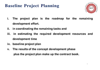 2
i. The project plan is the roadmap for the remaining
development effort.
ii. in coordinating the remaining tasks and
iii. in estimating the required development resources and
development time
iv. baseline project plan
v. The results of the concept development phase
plus the project plan make up the contract book.
Baseline Project Planning
 