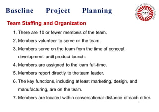 5
Baseline Project Planning
Team Staffing and Organization
1. There are 10 or fewer members of the team.
2. Members volunteer to serve on the team.
3. Members serve on the team from the time of concept
development until product launch.
4. Members are assigned to the team full-time.
5. Members report directly to the team leader.
6. The key functions, including at least marketing, design, and
manufacturing, are on the team.
7. Members are located within conversational distance of each other.
 