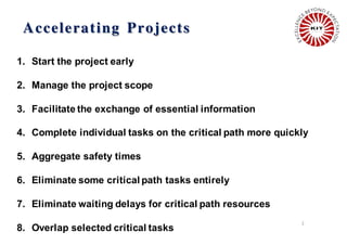 Accelerating Projects
2
1. Start the project early
2. Manage the project scope
3. Facilitate the exchange of essential information
4. Complete individual tasks on the critical path more quickly
5. Aggregate safety times
6. Eliminate some critical path tasks entirely
7. Eliminate waiting delays for critical path resources
8. Overlap selected critical tasks
 