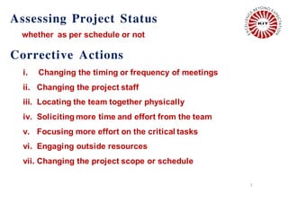Assessing Project Status
whether as per schedule or not
5
i. Changing the timing or frequency of meetings
ii. Changing the project staff
iii. Locating the team together physically
iv. Soliciting more time and effort from the team
v. Focusing more effort on the critical tasks
vi. Engaging outside resources
vii. Changing the project scope or schedule
Corrective Actions
 