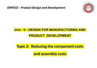 Unit - V - DESIGN FOR MANUFACTURING AND
PRODUCT DEVELOPMENT
Topic 2: Reducing the component costs
and assembly costs
OMF551 - Product Design and Development
 