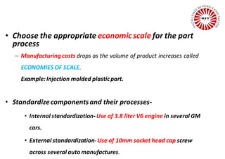 • Choose the appropriate economic scale for the part
process
– Manufacturing costs drops as the volume of product increases called
ECONOMIES OF SCALE.
Example:Injection molded plasticpart.
• Standardizecomponentsand their processes-
• Internal standardization-Use of 3.8 liter V6 engine in several GM
cars.
• External standardization-Use of 10mm socket head cap screw
across several auto manufactures.
 