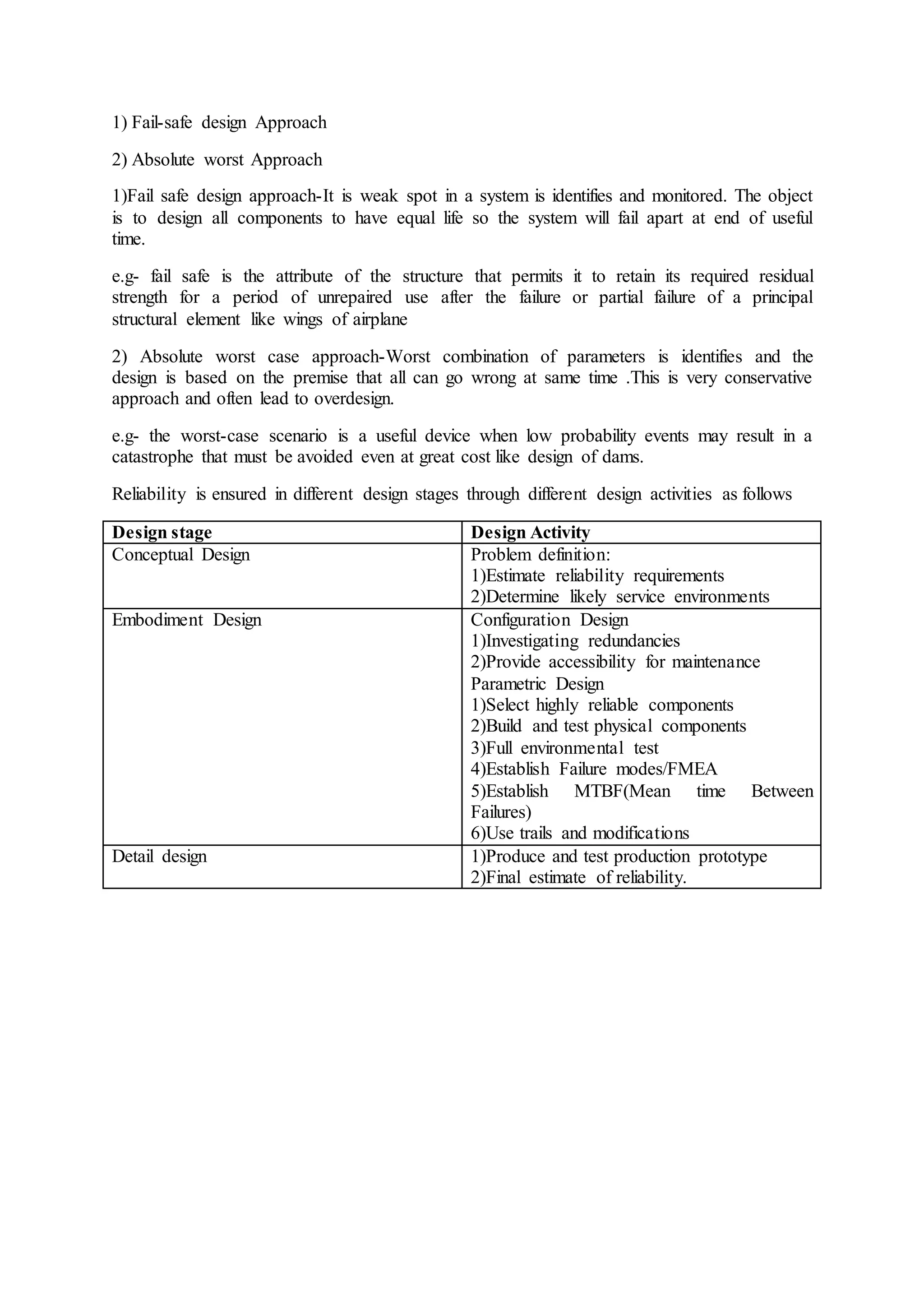 1) Fail-safe design Approach
2) Absolute worst Approach
1)Fail safe design approach-It is weak spot in a system is identifies and monitored. The object
is to design all components to have equal life so the system will fail apart at end of useful
time.
e.g- fail safe is the attribute of the structure that permits it to retain its required residual
strength for a period of unrepaired use after the failure or partial failure of a principal
structural element like wings of airplane
2) Absolute worst case approach-Worst combination of parameters is identifies and the
design is based on the premise that all can go wrong at same time .This is very conservative
approach and often lead to overdesign.
e.g- the worst-case scenario is a useful device when low probability events may result in a
catastrophe that must be avoided even at great cost like design of dams.
Reliability is ensured in different design stages through different design activities as follows
Design stage Design Activity
Conceptual Design Problem definition:
1)Estimate reliability requirements
2)Determine likely service environments
Embodiment Design Configuration Design
1)Investigating redundancies
2)Provide accessibility for maintenance
Parametric Design
1)Select highly reliable components
2)Build and test physical components
3)Full environmental test
4)Establish Failure modes/FMEA
5)Establish MTBF(Mean time Between
Failures)
6)Use trails and modifications
Detail design 1)Produce and test production prototype
2)Final estimate of reliability.
 