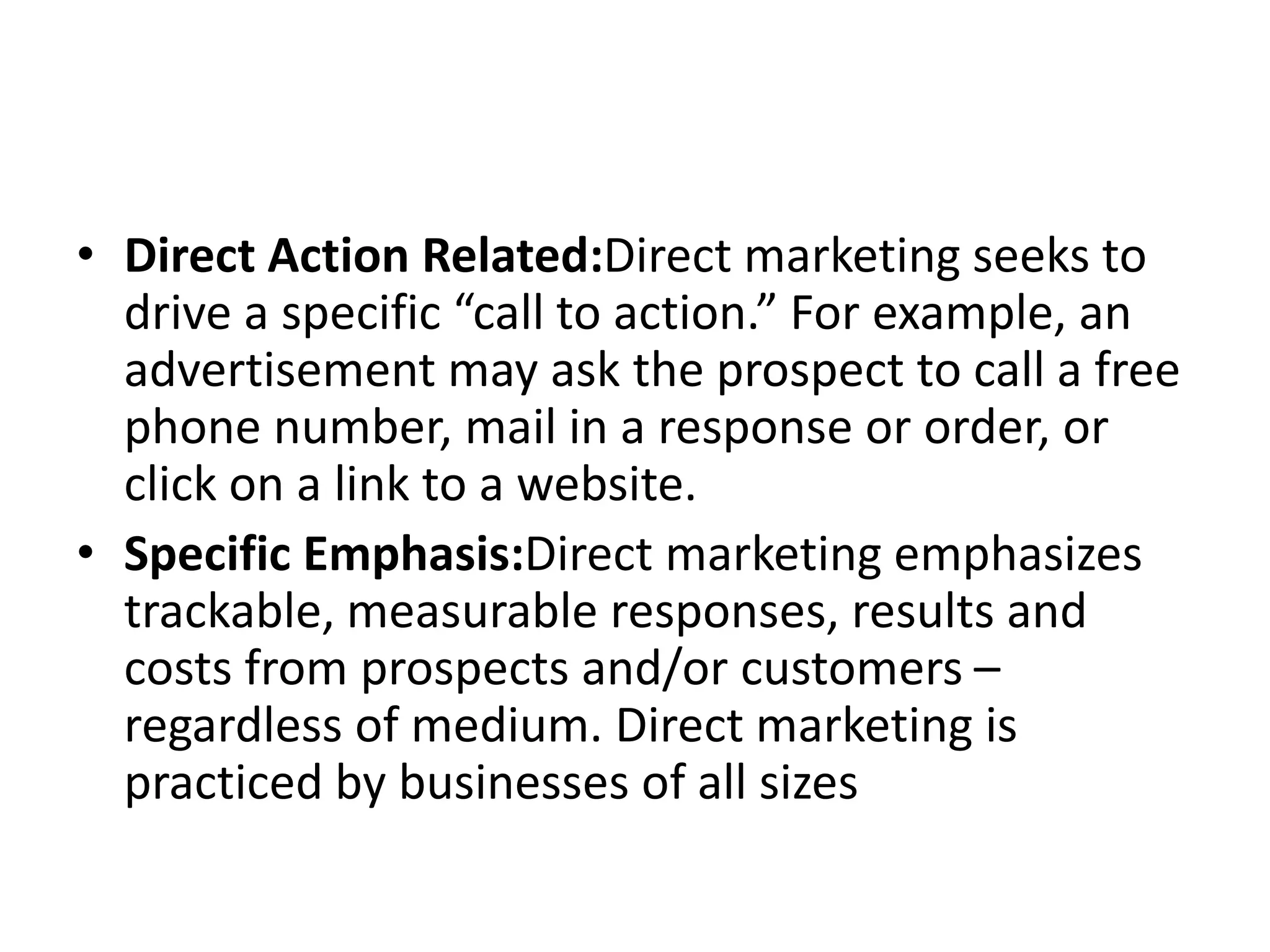• Direct Action Related:Direct marketing seeks to
drive a specific “call to action.” For example, an
advertisement may ask the prospect to call a free
phone number, mail in a response or order, or
click on a link to a website.
• Specific Emphasis:Direct marketing emphasizes
trackable, measurable responses, results and
costs from prospects and/or customers –
regardless of medium. Direct marketing is
practiced by businesses of all sizes
 