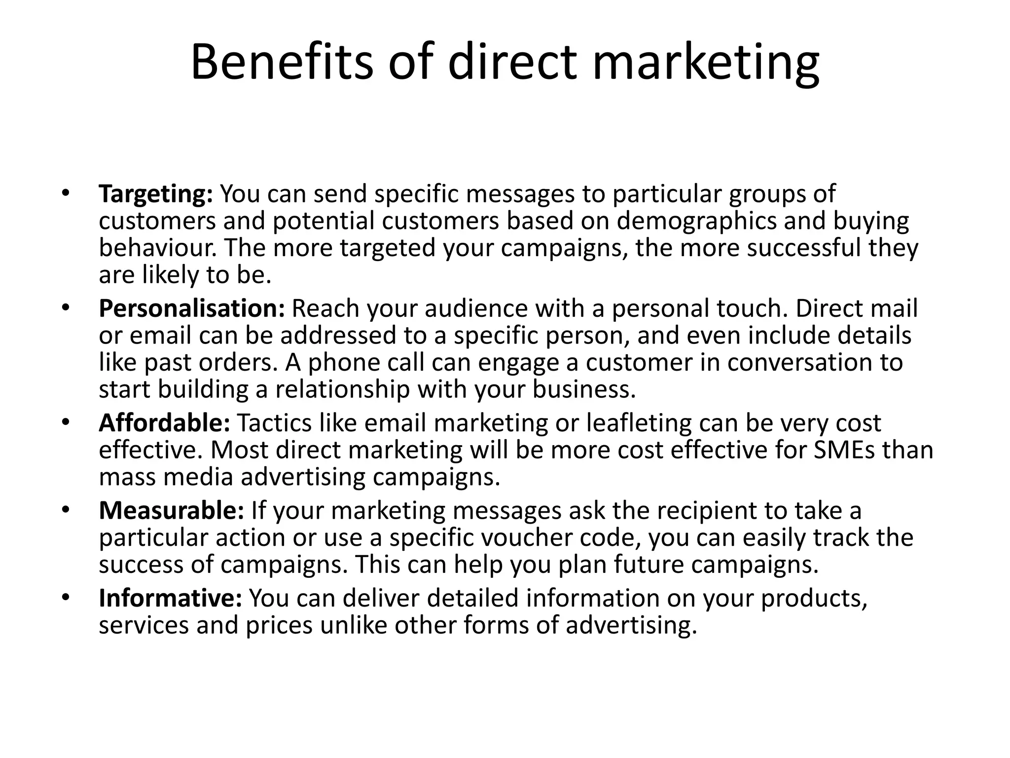 Benefits of direct marketing
• Targeting: You can send specific messages to particular groups of
customers and potential customers based on demographics and buying
behaviour. The more targeted your campaigns, the more successful they
are likely to be.
• Personalisation: Reach your audience with a personal touch. Direct mail
or email can be addressed to a specific person, and even include details
like past orders. A phone call can engage a customer in conversation to
start building a relationship with your business.
• Affordable: Tactics like email marketing or leafleting can be very cost
effective. Most direct marketing will be more cost effective for SMEs than
mass media advertising campaigns.
• Measurable: If your marketing messages ask the recipient to take a
particular action or use a specific voucher code, you can easily track the
success of campaigns. This can help you plan future campaigns.
• Informative: You can deliver detailed information on your products,
services and prices unlike other forms of advertising.
 