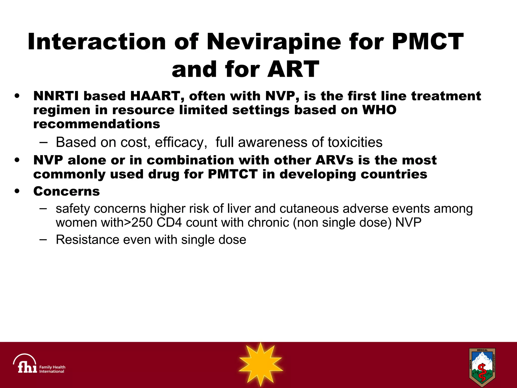 Interaction of Nevirapine for PMCT and for ART NNRTI based HAART, often with NVP, is the first line treatment regimen in resource limited settings based on WHO recommendations Based on cost, efficacy,  full awareness of toxicities NVP alone or in combination with other ARVs is the most commonly used drug for PMTCT in developing countries Concerns  safety concerns higher risk of liver and cutaneous adverse events among women with>250 CD4 count with chronic (non single dose) NVP Resistance even with single dose 