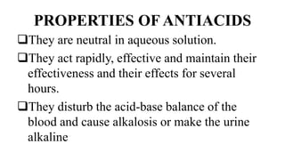 PROPERTIES OF ANTIACIDS
They are neutral in aqueous solution.
They act rapidly, effective and maintain their
effectiveness and their effects for several
hours.
They disturb the acid-base balance of the
blood and cause alkalosis or make the urine
alkaline
 