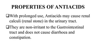 PROPERTIES OF ANTIACIDS
With prolonged use, Antiacids may cause renal
calculi (renal stone) in the urinary tract.
They are non-irritant to the Gastrointestinal
tract and does not cause diarrhoea and
constipation.
 