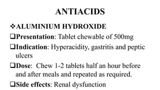 ANTIACIDS
ALUMINIUM HYDROXIDE
Presentation: Tablet chewable of 500mg
Indication: Hyperacidity, gastritis and peptic
ulcers
Dose: Chew 1-2 tablets half an hour before
and after meals and repeated as required.
Side effects: Renal dysfunction
 