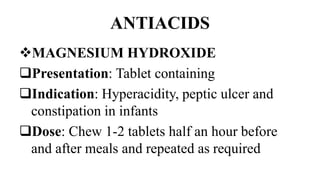 ANTIACIDS
MAGNESIUM HYDROXIDE
Presentation: Tablet containing
Indication: Hyperacidity, peptic ulcer and
constipation in infants
Dose: Chew 1-2 tablets half an hour before
and after meals and repeated as required
 